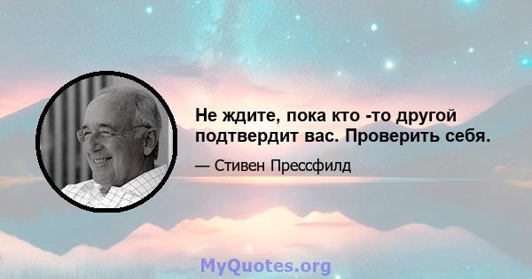 Не ждите, пока кто -то другой подтвердит вас. Проверить себя.