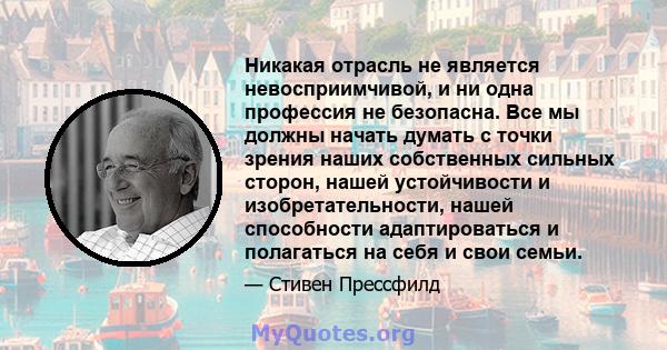 Никакая отрасль не является невосприимчивой, и ни одна профессия не безопасна. Все мы должны начать думать с точки зрения наших собственных сильных сторон, нашей устойчивости и изобретательности, нашей способности