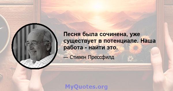 Песня была сочинена, уже существует в потенциале. Наша работа - найти это.