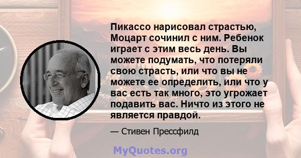 Пикассо нарисовал страстью, Моцарт сочинил с ним. Ребенок играет с этим весь день. Вы можете подумать, что потеряли свою страсть, или что вы не можете ее определить, или что у вас есть так много, это угрожает подавить