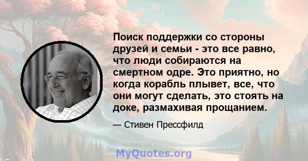 Поиск поддержки со стороны друзей и семьи - это все равно, что люди собираются на смертном одре. Это приятно, но когда корабль плывет, все, что они могут сделать, это стоять на доке, размахивая прощанием.