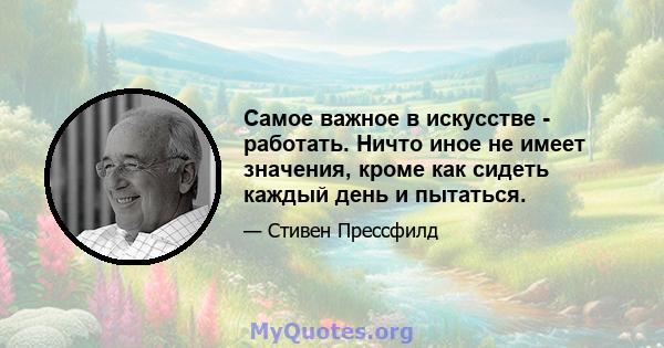 Самое важное в искусстве - работать. Ничто иное не имеет значения, кроме как сидеть каждый день и пытаться.