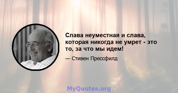 Слава неуместная и слава, которая никогда не умрет - это то, за что мы идем!