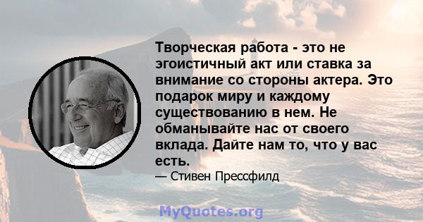 Творческая работа - это не эгоистичный акт или ставка за внимание со стороны актера. Это подарок миру и каждому существованию в нем. Не обманывайте нас от своего вклада. Дайте нам то, что у вас есть.