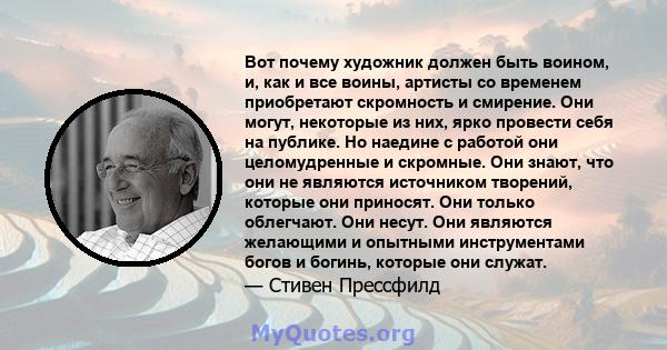 Вот почему художник должен быть воином, и, как и все воины, артисты со временем приобретают скромность и смирение. Они могут, некоторые из них, ярко провести себя на публике. Но наедине с работой они целомудренные и