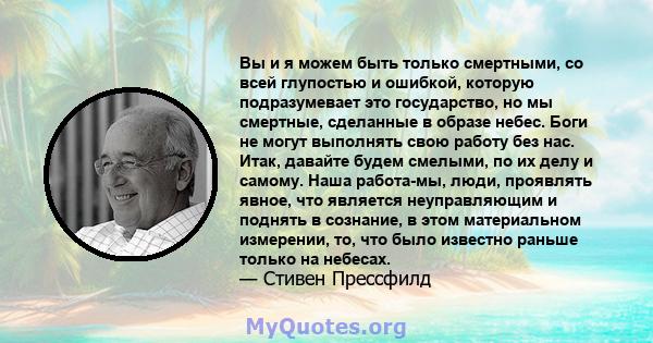 Вы и я можем быть только смертными, со всей глупостью и ошибкой, которую подразумевает это государство, но мы смертные, сделанные в образе небес. Боги не могут выполнять свою работу без нас. Итак, давайте будем смелыми, 