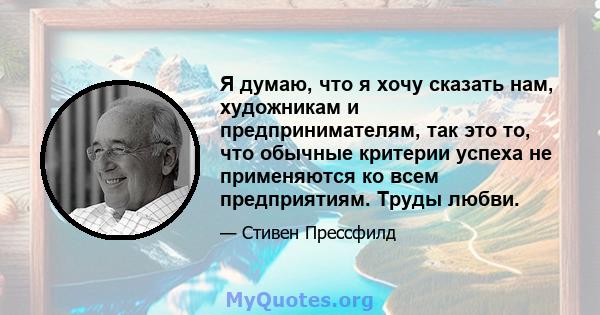 Я думаю, что я хочу сказать нам, художникам и предпринимателям, так это то, что обычные критерии успеха не применяются ко всем предприятиям. Труды любви.