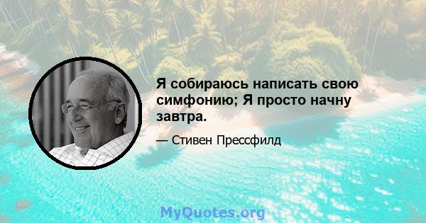 Я собираюсь написать свою симфонию; Я просто начну завтра.