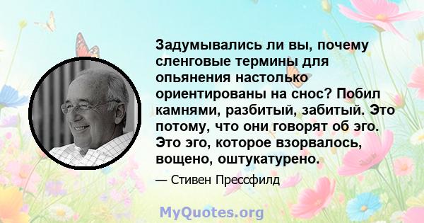 Задумывались ли вы, почему сленговые термины для опьянения настолько ориентированы на снос? Побил камнями, разбитый, забитый. Это потому, что они говорят об эго. Это эго, которое взорвалось, вощено, оштукатурено.