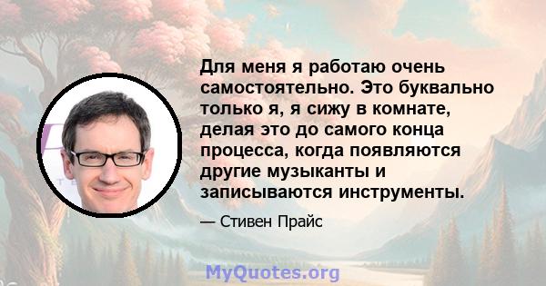 Для меня я работаю очень самостоятельно. Это буквально только я, я сижу в комнате, делая это до самого конца процесса, когда появляются другие музыканты и записываются инструменты.