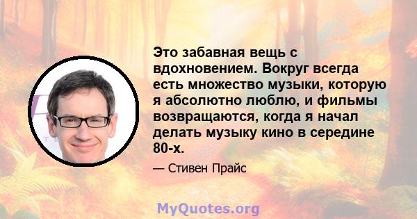 Это забавная вещь с вдохновением. Вокруг всегда есть множество музыки, которую я абсолютно люблю, и фильмы возвращаются, когда я начал делать музыку кино в середине 80-х.