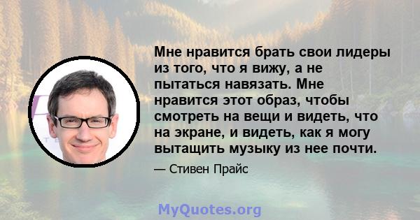 Мне нравится брать свои лидеры из того, что я вижу, а не пытаться навязать. Мне нравится этот образ, чтобы смотреть на вещи и видеть, что на экране, и видеть, как я могу вытащить музыку из нее почти.