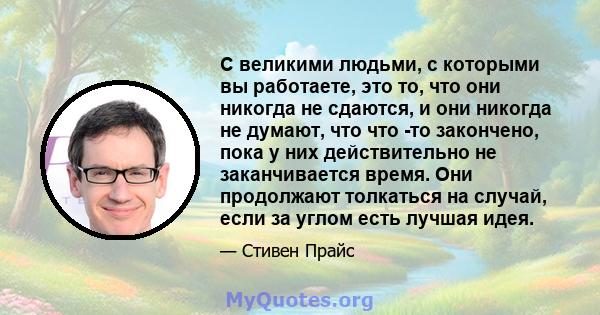 С великими людьми, с которыми вы работаете, это то, что они никогда не сдаются, и они никогда не думают, что что -то закончено, пока у них действительно не заканчивается время. Они продолжают толкаться на случай, если