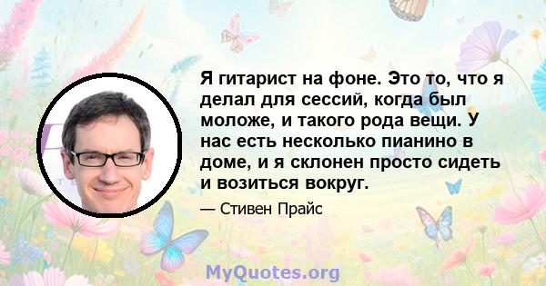 Я гитарист на фоне. Это то, что я делал для сессий, когда был моложе, и такого рода вещи. У нас есть несколько пианино в доме, и я склонен просто сидеть и возиться вокруг.