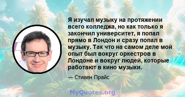 Я изучал музыку на протяжении всего колледжа, но как только я закончил университет, я попал прямо в Лондон и сразу попал в музыку. Так что на самом деле мой опыт был вокруг оркестров в Лондоне и вокруг людей, которые