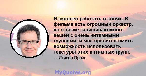 Я склонен работать в слоях. В фильме есть огромный оркестр, но я также записываю много вещей с очень интимными группами, и мне нравится иметь возможность использовать текстуры этих интимных групп.