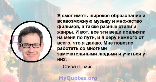 Я смог иметь широкое образование и всевозможную музыку и множество фильмов, а также разные стили и жанры. И вот, все эти вещи повлияли на меня по пути, и я беру немного от всего, что я делаю. Мне повезло работать со