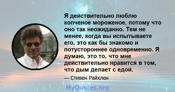 Я действительно люблю копченое мороженое, потому что оно так неожиданно. Тем не менее, когда вы испытываете его, это как бы знакомо и потустороннее одновременно. Я думаю, это то, что мне действительно нравится в том,