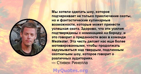 Мы хотели сделать шоу, которое подчеркивает не только приключение охоты, но и фантастические кулинарные возможности, которые может принести успешная охота. Здорово, что эти усилия подтверждены с номинацией на бороду, и