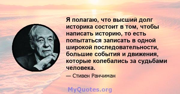 Я полагаю, что высший долг историка состоит в том, чтобы написать историю, то есть попытаться записать в одной широкой последовательности, большие события и движения, которые колебались за судьбами человека.