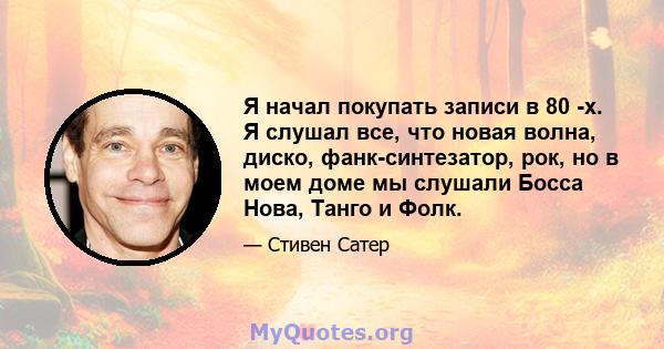 Я начал покупать записи в 80 -х. Я слушал все, что новая волна, диско, фанк-синтезатор, рок, но в моем доме мы слушали Босса Нова, Танго и Фолк.