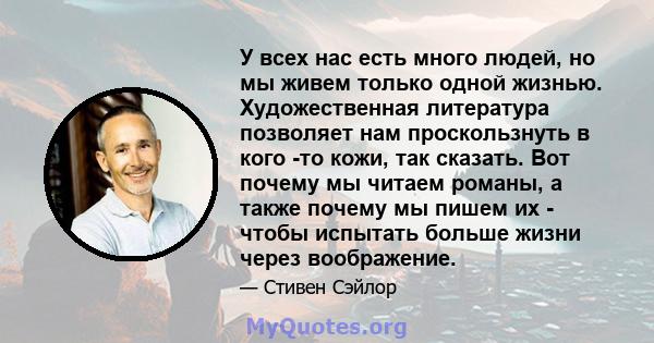 У всех нас есть много людей, но мы живем только одной жизнью. Художественная литература позволяет нам проскользнуть в кого -то кожи, так сказать. Вот почему мы читаем романы, а также почему мы пишем их - чтобы испытать