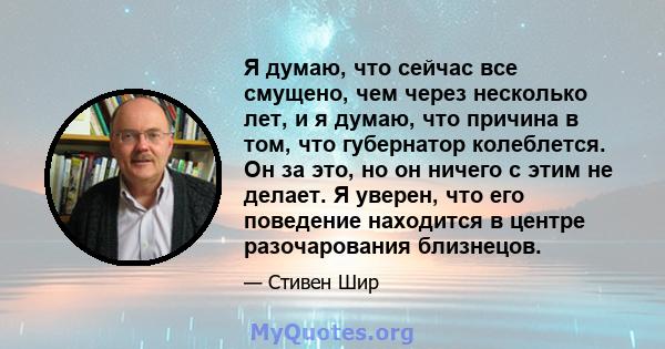 Я думаю, что сейчас все смущено, чем через несколько лет, и я думаю, что причина в том, что губернатор колеблется. Он за это, но он ничего с этим не делает. Я уверен, что его поведение находится в центре разочарования