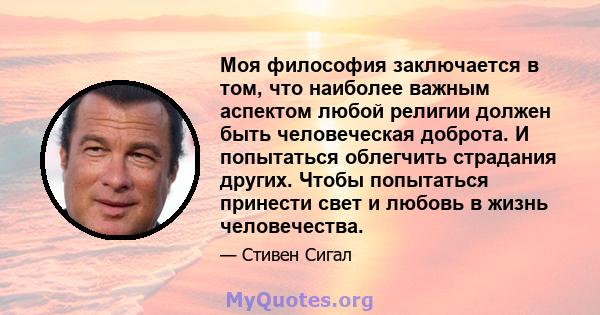 Моя философия заключается в том, что наиболее важным аспектом любой религии должен быть человеческая доброта. И попытаться облегчить страдания других. Чтобы попытаться принести свет и любовь в жизнь человечества.