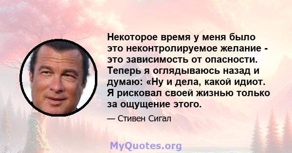 Некоторое время у меня было это неконтролируемое желание - это зависимость от опасности. Теперь я оглядываюсь назад и думаю: «Ну и дела, какой идиот. Я рисковал своей жизнью только за ощущение этого.