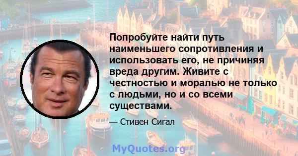 Попробуйте найти путь наименьшего сопротивления и использовать его, не причиняя вреда другим. Живите с честностью и моралью не только с людьми, но и со всеми существами.