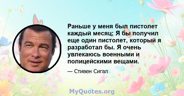 Раньше у меня был пистолет каждый месяц; Я бы получил еще один пистолет, который я разработал бы. Я очень увлекаюсь военными и полицейскими вещами.