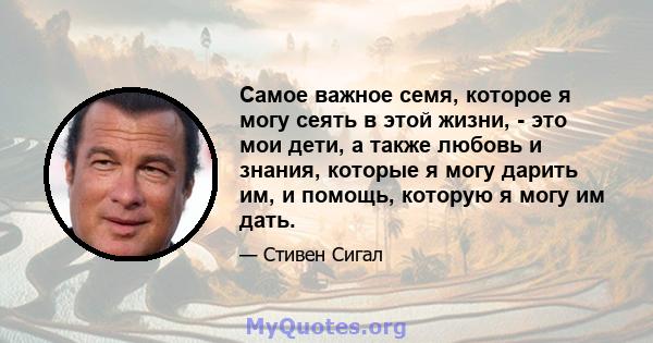 Самое важное семя, которое я могу сеять в этой жизни, - это мои дети, а также любовь и знания, которые я могу дарить им, и помощь, которую я могу им дать.