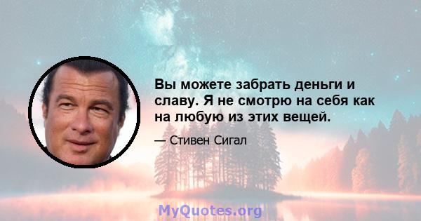 Вы можете забрать деньги и славу. Я не смотрю на себя как на любую из этих вещей.