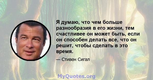 Я думаю, что чем больше разнообразия в его жизни, тем счастливее он может быть, если он способен делать все, что он решит, чтобы сделать в это время.