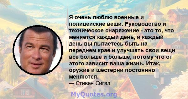 Я очень люблю военные и полицейские вещи. Руководство и техническое снаряжение - это то, что меняется каждый день, и каждый день вы пытаетесь быть на переднем крае и улучшать свои вещи все больше и больше, потому что от 