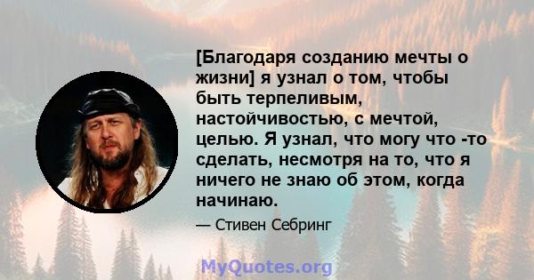 [Благодаря созданию мечты о жизни] я узнал о том, чтобы быть терпеливым, настойчивостью, с мечтой, целью. Я узнал, что могу что -то сделать, несмотря на то, что я ничего не знаю об этом, когда начинаю.