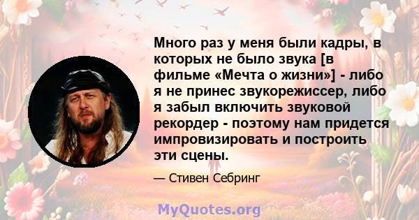 Много раз у меня были кадры, в которых не было звука [в фильме «Мечта о жизни»] - либо я не принес звукорежиссер, либо я забыл включить звуковой рекордер - поэтому нам придется импровизировать и построить эти сцены.