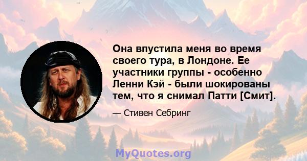 Она впустила меня во время своего тура, в Лондоне. Ее участники группы - особенно Ленни Кэй - были шокированы тем, что я снимал Патти [Смит].