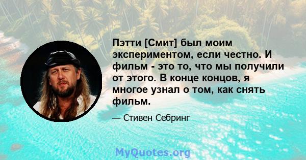 Пэтти [Смит] был моим экспериментом, если честно. И фильм - это то, что мы получили от этого. В конце концов, я многое узнал о том, как снять фильм.