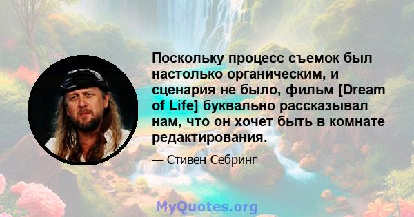 Поскольку процесс съемок был настолько органическим, и сценария не было, фильм [Dream of Life] буквально рассказывал нам, что он хочет быть в комнате редактирования.