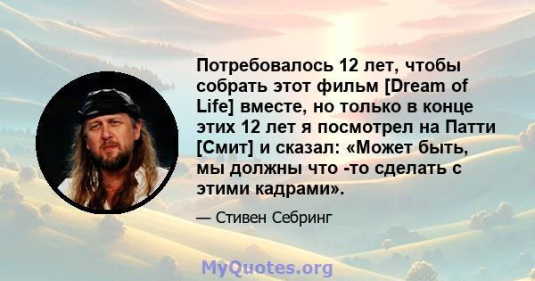 Потребовалось 12 лет, чтобы собрать этот фильм [Dream of Life] вместе, но только в конце этих 12 лет я посмотрел на Патти [Смит] и сказал: «Может быть, мы должны что -то сделать с этими кадрами».