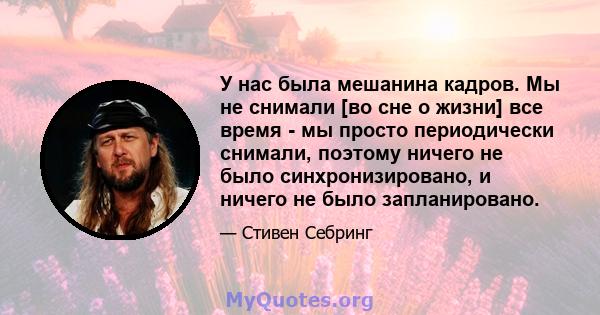 У нас была мешанина кадров. Мы не снимали [во сне о жизни] все время - мы просто периодически снимали, поэтому ничего не было синхронизировано, и ничего не было запланировано.