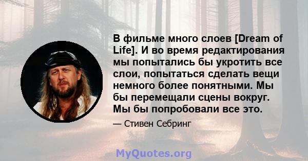 В фильме много слоев [Dream of Life]. И во время редактирования мы попытались бы укротить все слои, попытаться сделать вещи немного более понятными. Мы бы перемещали сцены вокруг. Мы бы попробовали все это.