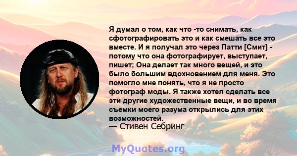 Я думал о том, как что -то снимать, как сфотографировать это и как смешать все это вместе. И я получал это через Патти [Смит] - потому что она фотографирует, выступает, пишет; Она делает так много вещей, и это было