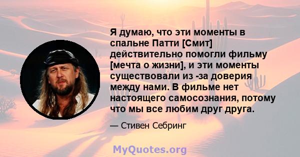 Я думаю, что эти моменты в спальне Патти [Смит] действительно помогли фильму [мечта о жизни], и эти моменты существовали из -за доверия между нами. В фильме нет настоящего самосознания, потому что мы все любим друг