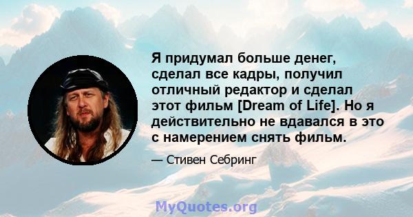 Я придумал больше денег, сделал все кадры, получил отличный редактор и сделал этот фильм [Dream of Life]. Но я действительно не вдавался в это с намерением снять фильм.