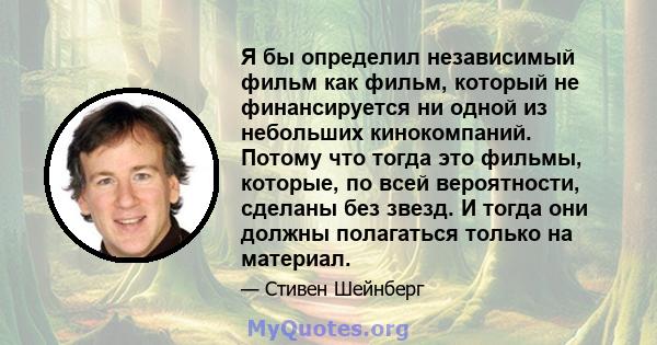 Я бы определил независимый фильм как фильм, который не финансируется ни одной из небольших кинокомпаний. Потому что тогда это фильмы, которые, по всей вероятности, сделаны без звезд. И тогда они должны полагаться только 