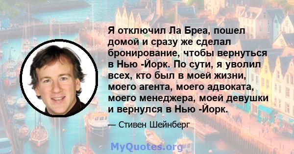 Я отключил Ла Бреа, пошел домой и сразу же сделал бронирование, чтобы вернуться в Нью -Йорк. По сути, я уволил всех, кто был в моей жизни, моего агента, моего адвоката, моего менеджера, моей девушки и вернулся в Нью