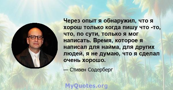 Через опыт я обнаружил, что я хорош только когда пишу что -то, что, по сути, только я мог написать. Время, которое я написал для найма, для других людей, я не думаю, что я сделал очень хорошо.