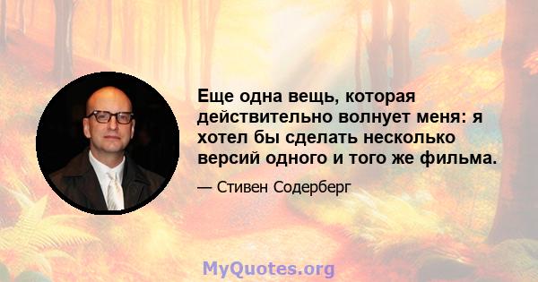 Еще одна вещь, которая действительно волнует меня: я хотел бы сделать несколько версий одного и того же фильма.